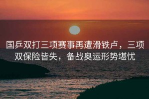 國乒雙打三項賽事再遭滑鐵盧，三項雙保險皆失，備戰奧運形勢堪憂(yōu)