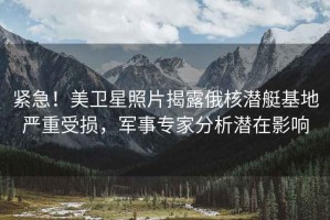 緊急！美衛星照片揭露俄核潛艇基地嚴重受損，軍事專(zhuān)家分析潛在影響