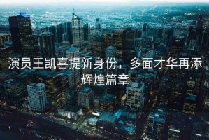 演員王凱喜提新身份，多面才華再添輝煌篇章