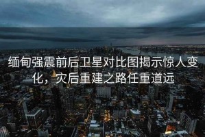 緬甸強震前后衛星對比圖揭示驚人變化，災后重建之路任重道遠