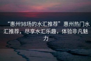 “惠州98場(chǎng)的水匯推薦”惠州熱門(mén)水匯推薦，盡享水匯樂(lè )趣，體驗非凡魅力