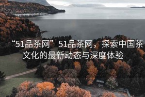 “51品茶網(wǎng)”51品茶網(wǎng)，探索中國茶文化的最新動(dòng)態(tài)與深度體驗
