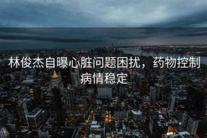 林俊杰自曝心臟問(wèn)題困擾，藥物控制病情穩定