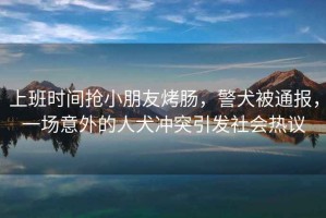上班時(shí)間搶小朋友烤腸，警犬被通報，一場(chǎng)意外的人犬沖突引發(fā)社會(huì )熱議