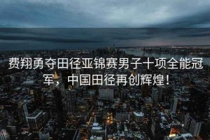 費翔勇奪田徑亞錦賽男子十項全能冠軍，中國田徑再創(chuàng  )輝煌！