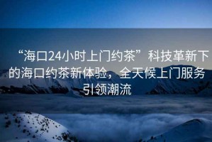 “?？?4小時(shí)上門(mén)約茶”科技革新下的?？诩s茶新體驗，全天候上門(mén)服務(wù)引領(lǐng)潮流