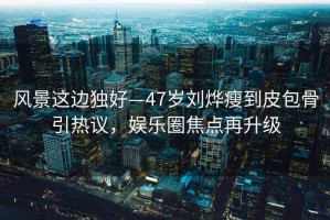 風(fēng)景這邊獨好—47歲劉燁瘦到皮包骨引熱議，娛樂(lè )圈焦點(diǎn)再升級