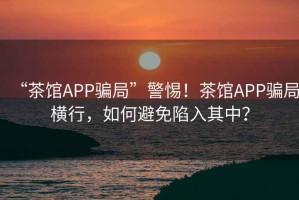“茶館APP騙局”警惕！茶館APP騙局橫行，如何避免陷入其中？
