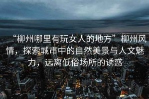 “柳州哪里有玩女人的地方”柳州風(fēng)情，探索城市中的自然美景與人文魅力，遠離低俗場(chǎng)所的誘惑