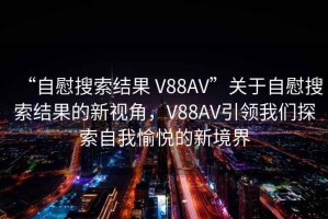 “自慰搜索結果 V88AV”關(guān)于自慰搜索結果的新視角，V88AV引領(lǐng)我們探索自我愉悅的新境界