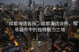 “成都海選會(huì )所”成都海選會(huì )所，探尋城市中的獨特魅力之地