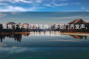 聚焦下半年經(jīng)濟工作，多部門(mén)齊發(fā)聲，共繪發(fā)展藍圖