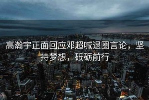 高瀚宇正面回應鄧超喊退圈言論，堅持夢(mèng)想，砥礪前行
