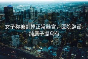 女子稱(chēng)被割掉正常器官，醫院辟謠，純屬子虛烏有