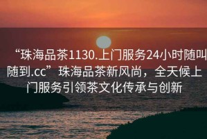 “珠海品茶1130.上門(mén)服務(wù)24小時(shí)隨叫隨到.cc”珠海品茶新風(fēng)尚，全天候上門(mén)服務(wù)引領(lǐng)茶文化傳承與創(chuàng  )新