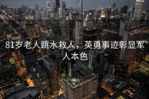 81歲老人跳水救人，英勇事跡彰顯軍人本色