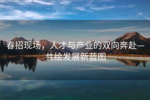 春招現場(chǎng)，人才與產(chǎn)業(yè)的雙向奔赴—共繪發(fā)展新藍圖