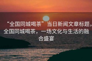 “全國同城喝茶”當日新聞文章標題，全國同城喝茶，一場(chǎng)文化與生活的融合盛宴