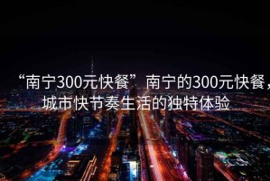 “南寧300元快餐”南寧的300元快餐，城市快節奏生活的獨特體驗
