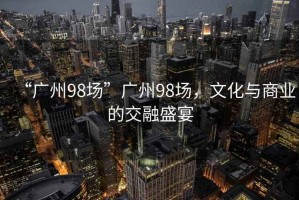 “廣州98場(chǎng)”廣州98場(chǎng)，文化與商業(yè)的交融盛宴