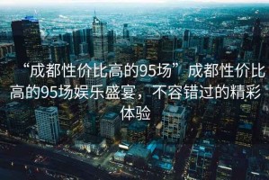 “成都性?xún)r(jià)比高的95場(chǎng)”成都性?xún)r(jià)比高的95場(chǎng)娛樂(lè )盛宴，不容錯過(guò)的精彩體驗