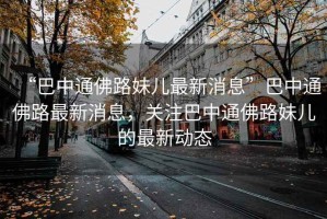 “巴中通佛路妹兒最新消息”巴中通佛路最新消息，關(guān)注巴中通佛路妹兒的最新動(dòng)態(tài)