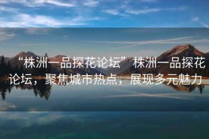 “株洲一品探花論壇”株洲一品探花論壇，聚焦城市熱點(diǎn)，展現多元魅力