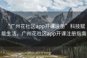 “廣州花社區app開(kāi)課注冊”科技賦能生活，廣州花社區app開(kāi)課注冊指南