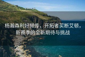 楊瀚森利好頻傳，開(kāi)拓者買(mǎi)斷艾頓，新賽季的全新期待與挑戰