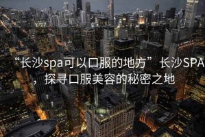 “長(cháng)沙spa可以口服的地方”長(cháng)沙SPA，探尋口服美容的秘密之地