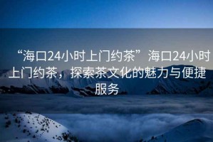 “?？?4小時(shí)上門(mén)約茶”?？?4小時(shí)上門(mén)約茶，探索茶文化的魅力與便捷服務(wù)