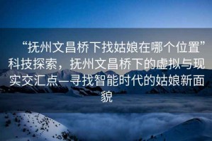 “撫州文昌橋下找姑娘在哪個(gè)位置”科技探索，撫州文昌橋下的虛擬與現實(shí)交匯點(diǎn)—尋找智能時(shí)代的姑娘新面貌