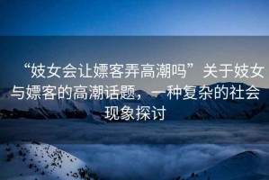 “妓女會(huì )讓嫖客弄高潮嗎”關(guān)于妓女與嫖客的高潮話(huà)題，一種復雜的社會(huì )現象探討