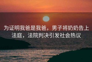 為證明我爸是我爸，男子將奶奶告上法庭，法院判決引發(fā)社會(huì )熱議