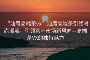 “汕尾高端茶vx”汕尾高端茶引領(lǐng)時(shí)尚潮流，引領(lǐng)茶葉市場(chǎng)新風(fēng)向—高端茶VX的獨特魅力