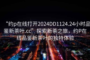 “約p在線(xiàn)打開(kāi)2024DD1124.24小時(shí)品鑒新茶葉.cc”探索新茶之旅，約P在線(xiàn)品鑒新茶葉的獨特體驗