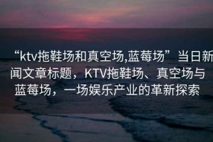 “ktv拖鞋場(chǎng)和真空場(chǎng),藍莓場(chǎng)”當日新聞文章標題，KTV拖鞋場(chǎng)、真空場(chǎng)與藍莓場(chǎng)，一場(chǎng)娛樂(lè )產(chǎn)業(yè)的革新探索
