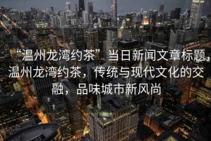 “溫州龍灣約茶”當日新聞文章標題，溫州龍灣約茶，傳統與現代文化的交融，品味城市新風(fēng)尚