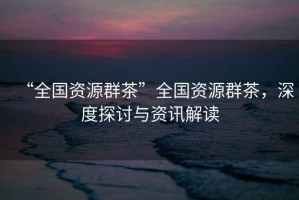“全國資源群茶”全國資源群茶，深度探討與資訊解讀