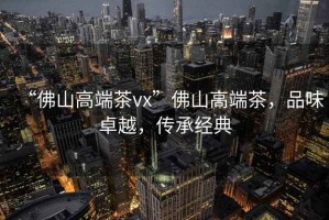 “佛山高端茶vx”佛山高端茶，品味卓越，傳承經(jīng)典