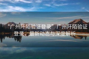 “廣州阡陌驗證登錄”廣州阡陌驗證登錄，最新動(dòng)態(tài)與深度解析