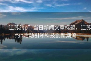 “江蘇約p”當日新聞文章標題，江蘇約p活動(dòng)引領(lǐng)科技創(chuàng  )新潮流