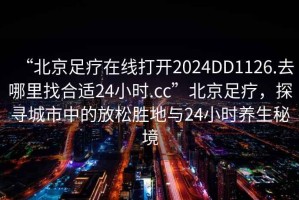 “北京足療在線(xiàn)打開(kāi)2024DD1126.去哪里找合適24小時(shí).cc”北京足療，探尋城市中的放松勝地與24小時(shí)養生秘境