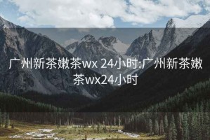 廣州新茶嫩茶wx 24小時(shí):廣州新茶嫩茶wx24小時(shí)