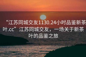“江蘇同城交友1130.24小時(shí)品鑒新茶葉.cc”江蘇同城交友，一場(chǎng)關(guān)于新茶葉的品鑒之旅