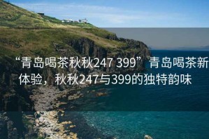 “青島喝茶秋秋247 399”青島喝茶新體驗，秋秋247與399的獨特韻味