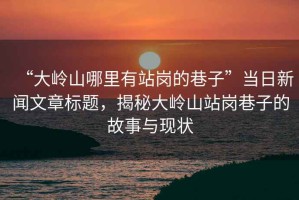 “大嶺山哪里有站崗的巷子”當日新聞文章標題，揭秘大嶺山站崗巷子的故事與現狀