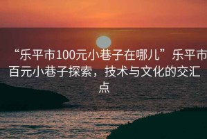 “樂(lè )平市100元小巷子在哪兒”樂(lè )平市百元小巷子探索，技術(shù)與文化的交匯點(diǎn)