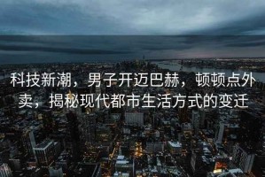 科技新潮，男子開(kāi)邁巴赫，頓頓點(diǎn)外賣(mài)，揭秘現代都市生活方式的變遷