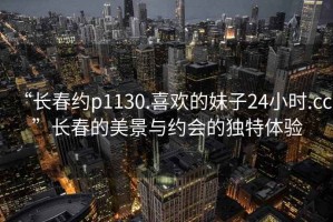 “長(cháng)春約p1130.喜歡的妹子24小時(shí).cc”長(cháng)春的美景與約會(huì )的獨特體驗